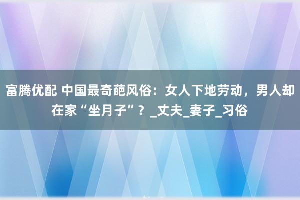 富腾优配 中国最奇葩风俗：女人下地劳动，男人却在家“坐月子”？_丈夫_妻子_习俗