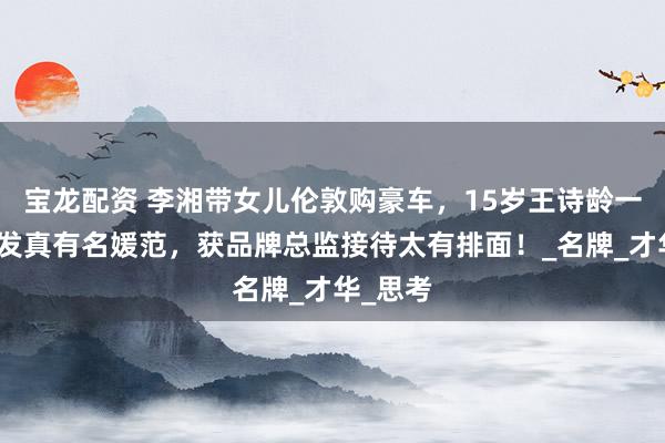 宝龙配资 李湘带女儿伦敦购豪车，15岁王诗龄一头长卷发真有名媛范，获品牌总监接待太有排面！_名牌_才华_思考