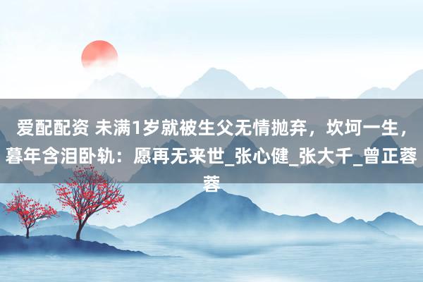 爱配配资 未满1岁就被生父无情抛弃，坎坷一生，暮年含泪卧轨：愿再无来世_张心健_张大千_曾正蓉