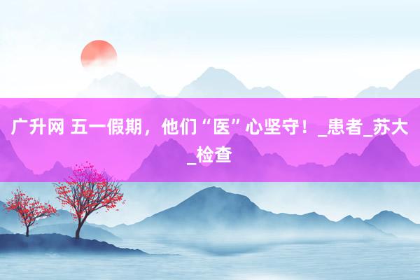 广升网 五一假期，他们“医”心坚守！_患者_苏大_检查