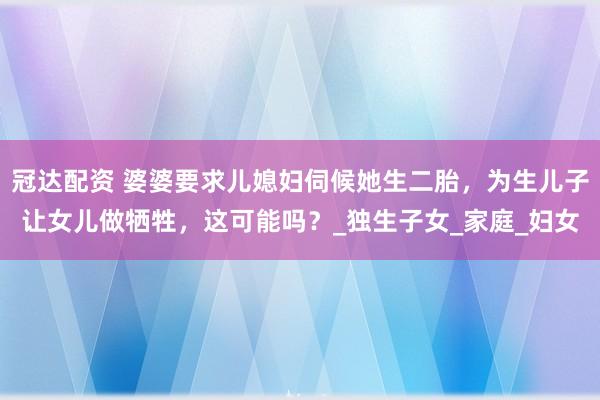 冠达配资 婆婆要求儿媳妇伺候她生二胎，为生儿子让女儿做牺牲，这可能吗？_独生子女_家庭_妇女