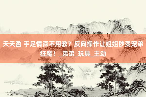 天天盈 手足情深不用教？反向操作让姐姐秒变宠弟狂魔！_弟弟_玩具_主动