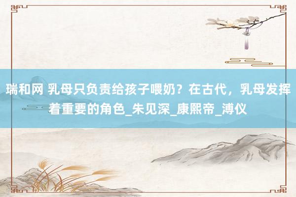 瑞和网 乳母只负责给孩子喂奶？在古代，乳母发挥着重要的角色_朱见深_康熙帝_溥仪