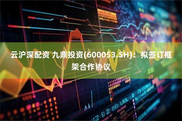 云沪深配资 九鼎投资(600053.SH)：拟签订框架合作协议