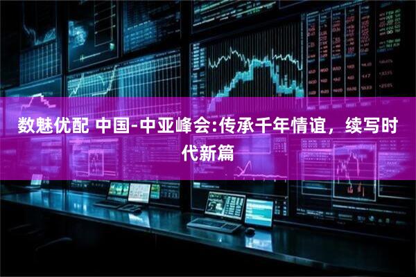 数魅优配 中国-中亚峰会:传承千年情谊，续写时代新篇