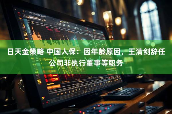 日天金策略 中国人保：因年龄原因，王清剑辞任公司非执行董事等职务