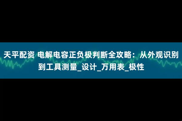 天平配资 电解电容正负极判断全攻略：从外观识别到工具测量_设计_万用表_极性