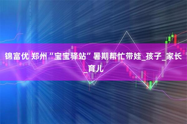 锦富优 郑州“宝宝驿站”暑期帮忙带娃_孩子_家长_育儿