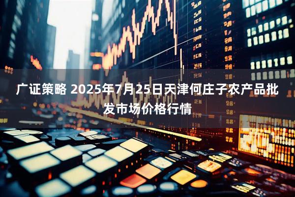 广证策略 2025年7月25日天津何庄子农产品批发市场价格行情