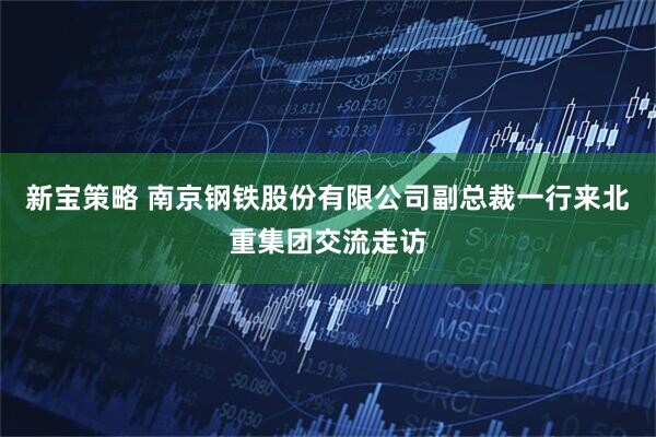新宝策略 南京钢铁股份有限公司副总裁一行来北重集团交流走访