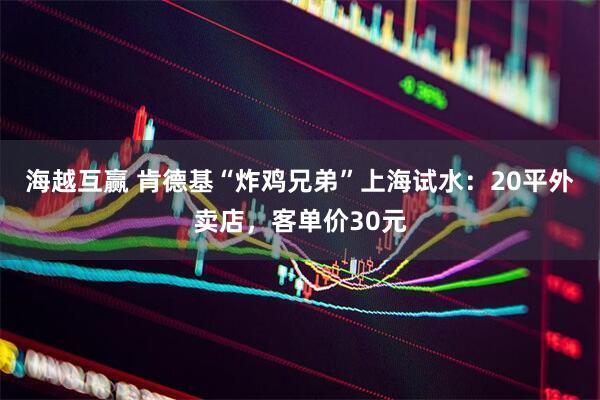 海越互赢 肯德基“炸鸡兄弟”上海试水：20平外卖店，客单价30元
