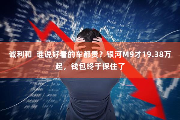 诚利和  谁说好看的车都贵？银河M9才19.38万起，钱包终于保住了