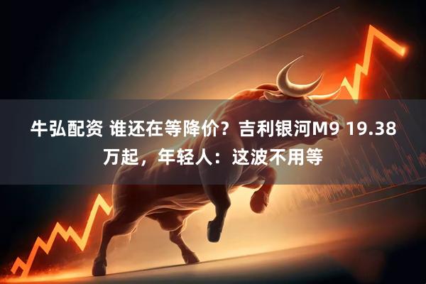 牛弘配资 谁还在等降价？吉利银河M9 19.38万起，年轻人：这波不用等