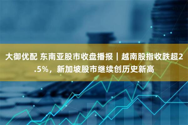 大御优配 东南亚股市收盘播报｜越南股指收跌超2.5%，新加坡股市继续创历史新高