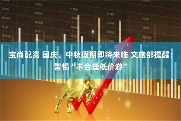 宝尚配资 国庆、中秋假期即将来临 文旅部提醒：警惕“不合理低价游”