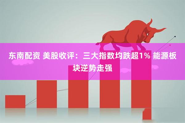 东南配资 美股收评：三大指数均跌超1% 能源板块逆势走强