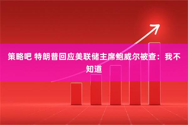 策略吧 特朗普回应美联储主席鲍威尔被查：我不知道