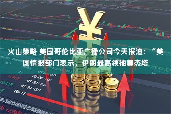 火山策略 美国哥伦比亚广播公司今天报道：“美国情报部门表示，伊朗最高领袖莫杰塔
